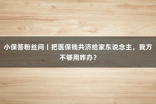 小保答粉丝问丨把医保钱共济给家东说念主,我方不够用咋办?
